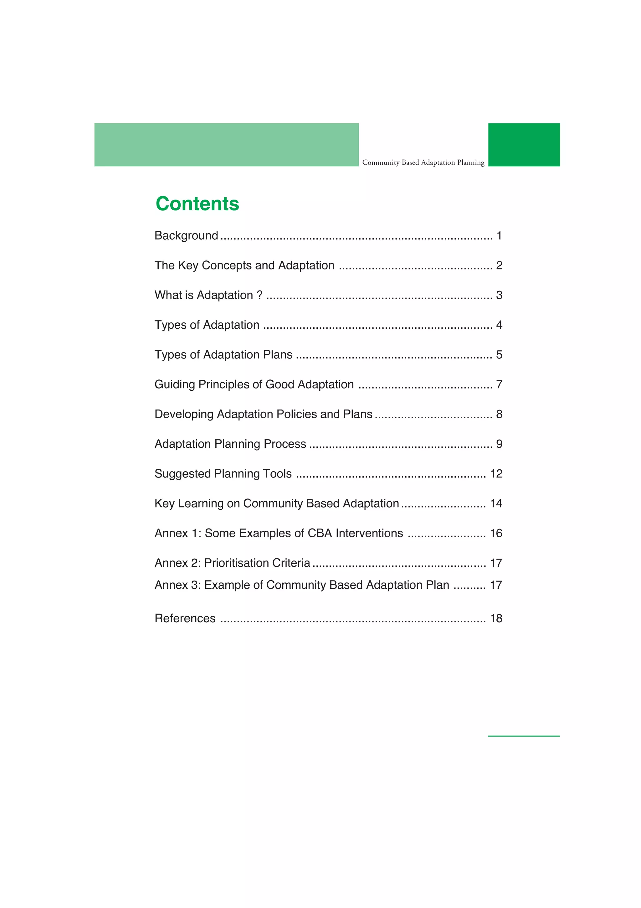 Community Based Adaptation Planning




Contents
Background ................................................................................... 1

The Key Concepts and Adaptation ............................................... 2

What is Adaptation ? ..................................................................... 3

Types of Adaptation ...................................................................... 4

Types of Adaptation Plans ............................................................ 5

Guiding Principles of Good Adaptation ......................................... 7

Developing Adaptation Policies and Plans .................................... 8

Adaptation Planning Process ........................................................ 9

Suggested Planning Tools .......................................................... 12

Key Learning on Community Based Adaptation .......................... 14

Annex 1: Some Examples of CBA Interventions ........................ 16

Annex 2: Prioritisation Criteria ..................................................... 17
Annex 3: Example of Community Based Adaptation Plan .......... 17

References ................................................................................. 18
 