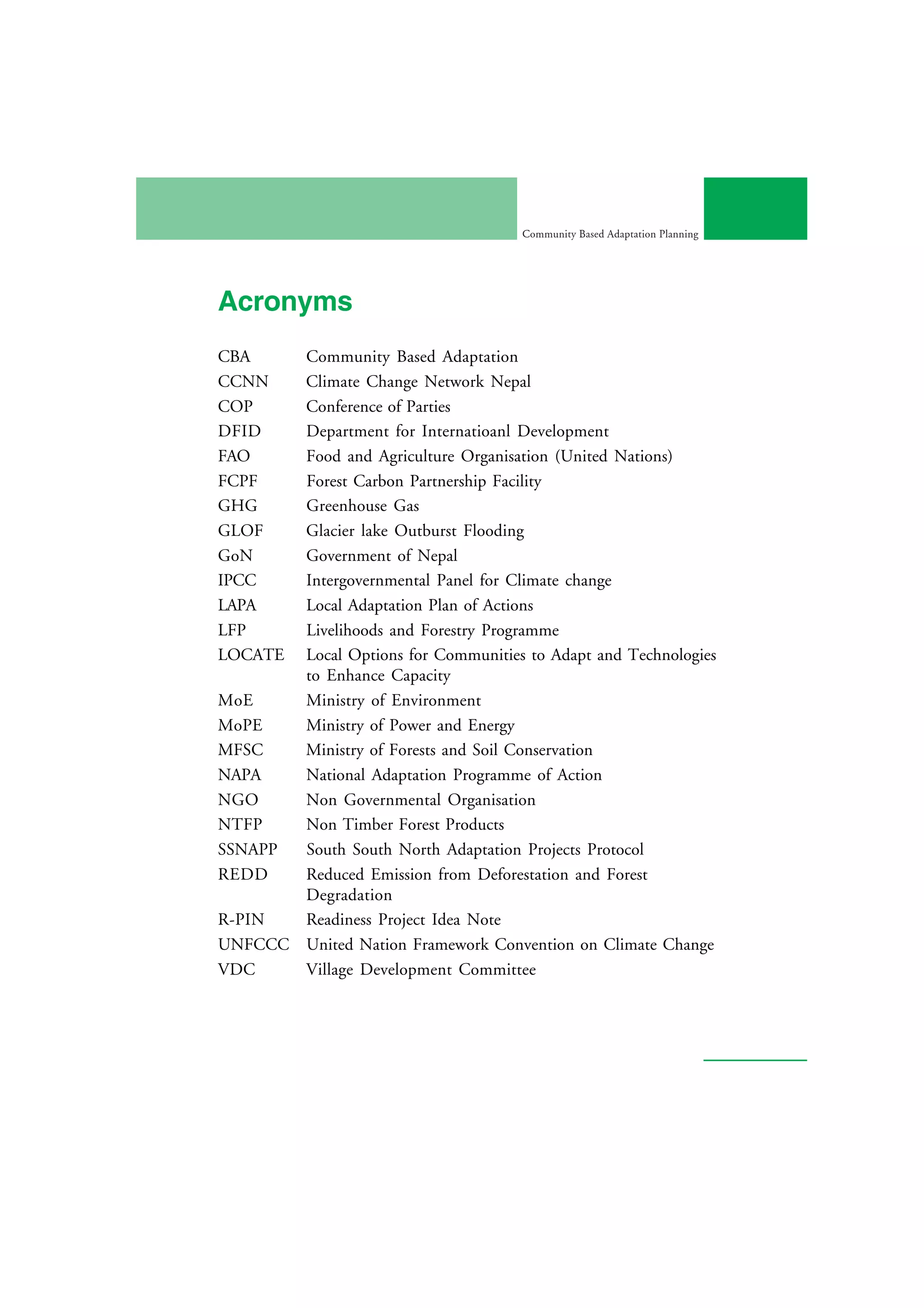 Community Based Adaptation Planning




Acronyms
CBA    Community Based Adaptation
CCNN   Climate Change Network Nepal
COP    Conference of Parties
DFID   Department for Internatioanl Development
FAO    Food and Agriculture Organisation (United Nations)
FCPF   Forest Carbon Partnership Facility
GHG    Greenhouse Gas
GLOF   Glacier lake Outburst Flooding
GoN    Government of Nepal
IPCC   Intergovernmental Panel for Climate change
LAPA   Local Adaptation Plan of Actions
LFP    Livelihoods and Forestry Programme
LOCATE Local Options for Communities to Adapt and Technologies
       to Enhance Capacity
MoE    Ministry of Environment
MoPE   Ministry of Power and Energy
MFSC   Ministry of Forests and Soil Conservation
NAPA   National Adaptation Programme of Action
NGO    Non Governmental Organisation
NTFP   Non Timber Forest Products
SSNAPP South South North Adaptation Projects Protocol
REDD   Reduced Emission from Deforestation and Forest
       Degradation
R-PIN  Readiness Project Idea Note
UNFCCC United Nation Framework Convention on Climate Change
VDC    Village Development Committee
 
