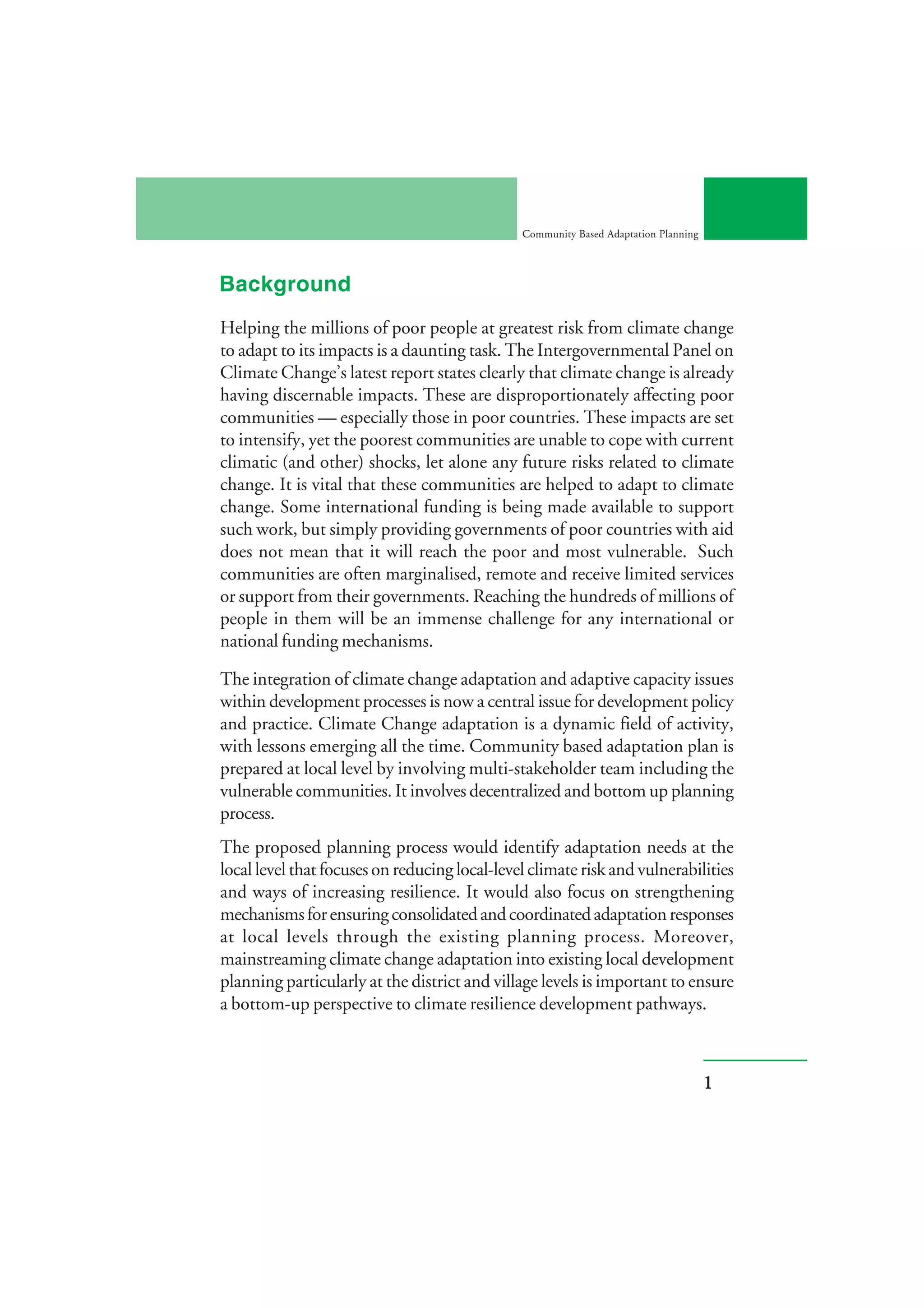 Community Based Adaptation Planning



Background
Helping the millions of poor people at greatest risk from climate change
to adapt to its impacts is a daunting task. The Intergovernmental Panel on
Climate Change’s latest report states clearly that climate change is already
having discernable impacts. These are disproportionately affecting poor
communities — especially those in poor countries. These impacts are set
to intensify, yet the poorest communities are unable to cope with current
climatic (and other) shocks, let alone any future risks related to climate
change. It is vital that these communities are helped to adapt to climate
change. Some international funding is being made available to support
such work, but simply providing governments of poor countries with aid
does not mean that it will reach the poor and most vulnerable. Such
communities are often marginalised, remote and receive limited services
or support from their governments. Reaching the hundreds of millions of
people in them will be an immense challenge for any international or
national funding mechanisms.

The integration of climate change adaptation and adaptive capacity issues
within development processes is now a central issue for development policy
and practice. Climate Change adaptation is a dynamic field of activity,
with lessons emerging all the time. Community based adaptation plan is
prepared at local level by involving multi-stakeholder team including the
vulnerable communities. It involves decentralized and bottom up planning
process.
The proposed planning process would identify adaptation needs at the
local level that focuses on reducing local-level climate risk and vulnerabilities
and ways of increasing resilience. It would also focus on strengthening
mechanisms for ensuring consolidated and coordinated adaptation responses
at local levels through the existing planning process. Moreover,
mainstreaming climate change adaptation into existing local development
planning particularly at the district and village levels is important to ensure
a bottom-up perspective to climate resilience development pathways.



                                                                                     1
 