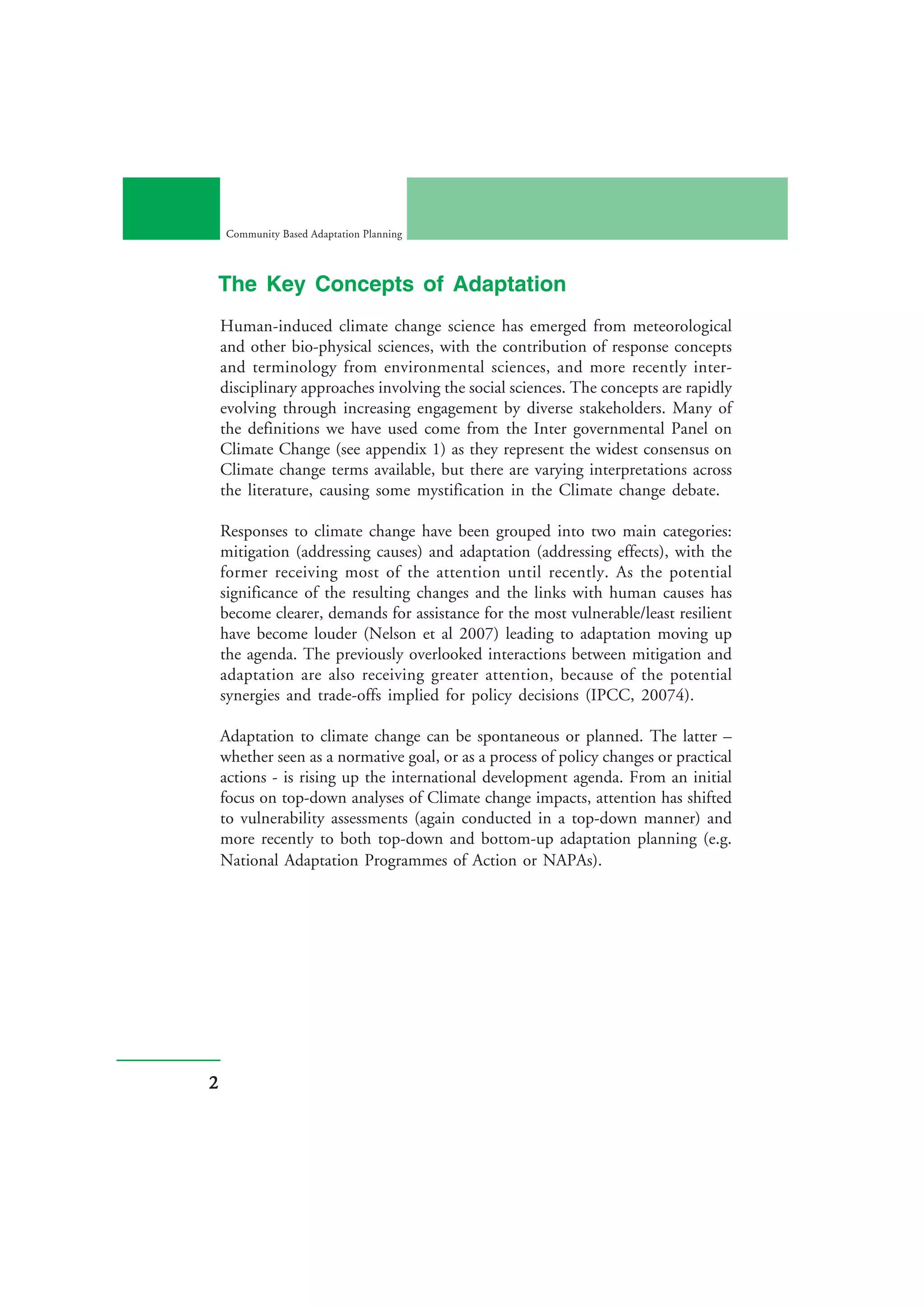 Community Based Adaptation Planning



The Key Concepts of Adaptation
    Human-induced climate change science has emerged from meteorological
    and other bio-physical sciences, with the contribution of response concepts
    and terminology from environmental sciences, and more recently inter-
    disciplinary approaches involving the social sciences. The concepts are rapidly
    evolving through increasing engagement by diverse stakeholders. Many of
    the definitions we have used come from the Inter governmental Panel on
    Climate Change (see appendix 1) as they represent the widest consensus on
    Climate change terms available, but there are varying interpretations across
    the literature, causing some mystification in the Climate change debate.

    Responses to climate change have been grouped into two main categories:
    mitigation (addressing causes) and adaptation (addressing effects), with the
    former receiving most of the attention until recently. As the potential
    significance of the resulting changes and the links with human causes has
    become clearer, demands for assistance for the most vulnerable/least resilient
    have become louder (Nelson et al 2007) leading to adaptation moving up
    the agenda. The previously overlooked interactions between mitigation and
    adaptation are also receiving greater attention, because of the potential
    synergies and trade-offs implied for policy decisions (IPCC, 20074).

    Adaptation to climate change can be spontaneous or planned. The latter –
    whether seen as a normative goal, or as a process of policy changes or practical
    actions - is rising up the international development agenda. From an initial
    focus on top-down analyses of Climate change impacts, attention has shifted
    to vulnerability assessments (again conducted in a top-down manner) and
    more recently to both top-down and bottom-up adaptation planning (e.g.
    National Adaptation Programmes of Action or NAPAs).




2
 