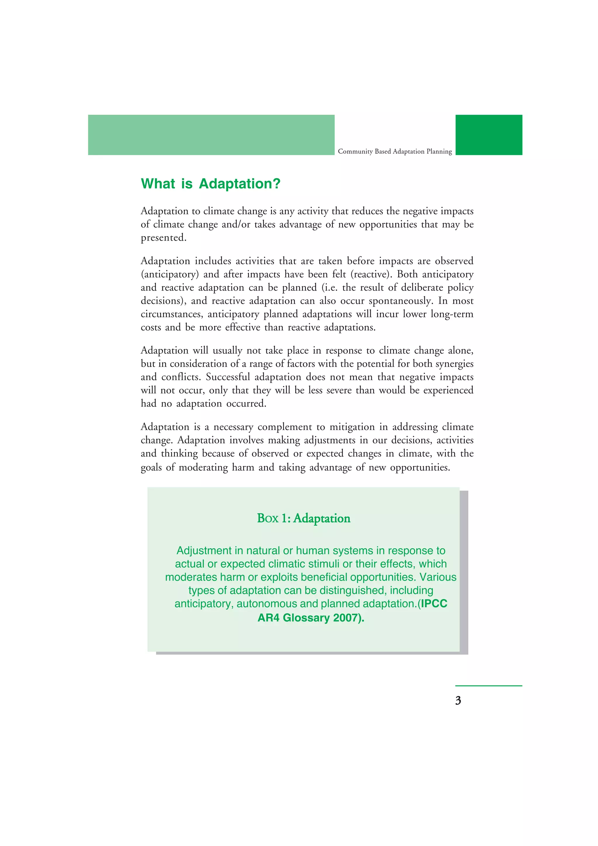 Community Based Adaptation Planning



What is Adaptation?
Adaptation to climate change is any activity that reduces the negative impacts
of climate change and/or takes advantage of new opportunities that may be
presented.

Adaptation includes activities that are taken before impacts are observed
(anticipatory) and after impacts have been felt (reactive). Both anticipatory
and reactive adaptation can be planned (i.e. the result of deliberate policy
decisions), and reactive adaptation can also occur spontaneously. In most
circumstances, anticipatory planned adaptations will incur lower long-term
costs and be more effective than reactive adaptations.

Adaptation will usually not take place in response to climate change alone,
but in consideration of a range of factors with the potential for both synergies
and conflicts. Successful adaptation does not mean that negative impacts
will not occur, only that they will be less severe than would be experienced
had no adaptation occurred.

Adaptation is a necessary complement to mitigation in addressing climate
change. Adaptation involves making adjustments in our decisions, activities
and thinking because of observed or expected changes in climate, with the
goals of moderating harm and taking advantage of new opportunities.



                                  Adaptation
                           BOX 1: Adaptation

      Adjustment in natural or human systems in response to
      actual or expected climatic stimuli or their effects, which
     moderates harm or exploits beneficial opportunities. Various
         types of adaptation can be distinguished, including
      anticipatory, autonomous and planned adaptation.(IPCC
                        AR4 Glossary 2007).




                                                                                     3
 