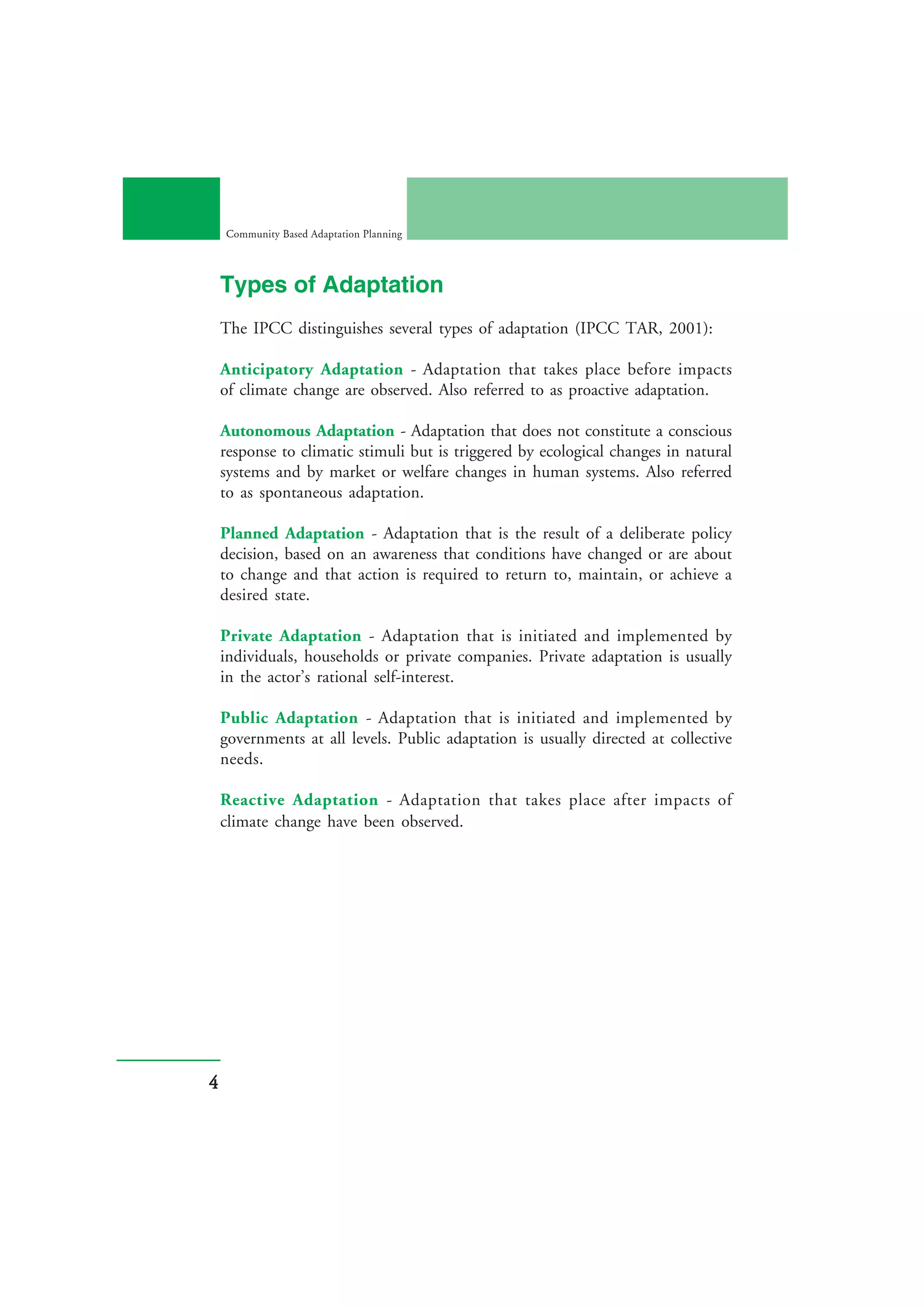 Community Based Adaptation Planning




    Types of Adaptation
    The IPCC distinguishes several types of adaptation (IPCC TAR, 2001):

    Anticipatory Adaptation - Adaptation that takes place before impacts
    of climate change are observed. Also referred to as proactive adaptation.

    Autonomous Adaptation - Adaptation that does not constitute a conscious
    response to climatic stimuli but is triggered by ecological changes in natural
    systems and by market or welfare changes in human systems. Also referred
    to as spontaneous adaptation.

    Planned Adaptation - Adaptation that is the result of a deliberate policy
    decision, based on an awareness that conditions have changed or are about
    to change and that action is required to return to, maintain, or achieve a
    desired state.

    Private Adaptation - Adaptation that is initiated and implemented by
    individuals, households or private companies. Private adaptation is usually
    in the actor’s rational self-interest.

    Public Adaptation - Adaptation that is initiated and implemented by
    governments at all levels. Public adaptation is usually directed at collective
    needs.

    Reactive Adaptation - Adaptation that takes place after impacts of
    climate change have been observed.




4
 