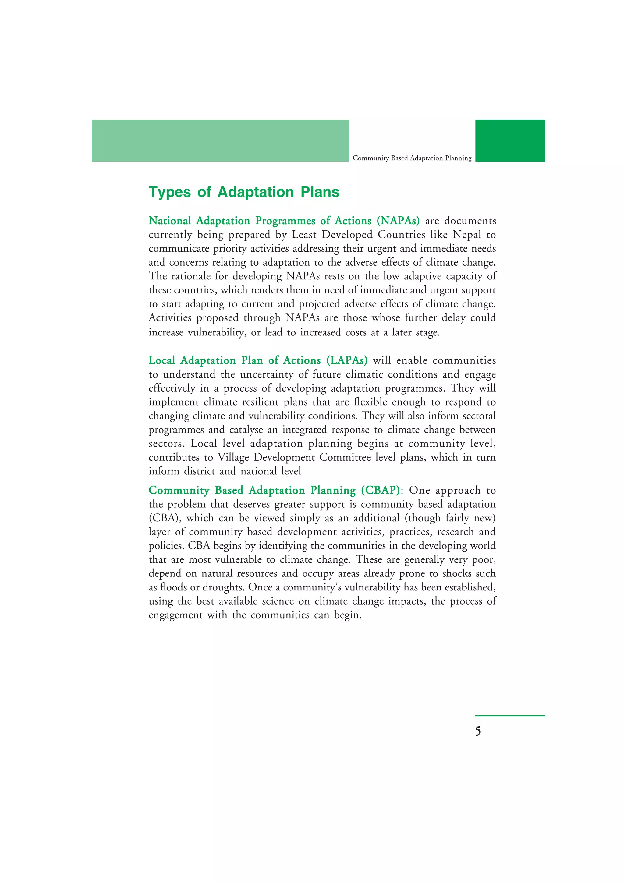 Community Based Adaptation Planning




Types of Adaptation Plans
National Adaptation Programmes of Actions (NAPAs) are documents
currently being prepared by Least Developed Countries like Nepal to
communicate priority activities addressing their urgent and immediate needs
and concerns relating to adaptation to the adverse effects of climate change.
The rationale for developing NAPAs rests on the low adaptive capacity of
these countries, which renders them in need of immediate and urgent support
to start adapting to current and projected adverse effects of climate change.
Activities proposed through NAPAs are those whose further delay could
increase vulnerability, or lead to increased costs at a later stage.

Local Adaptation Plan of Actions (LAPAs) will enable communities
to understand the uncertainty of future climatic conditions and engage
effectively in a process of developing adaptation programmes. They will
implement climate resilient plans that are flexible enough to respond to
changing climate and vulnerability conditions. They will also inform sectoral
programmes and catalyse an integrated response to climate change between
sectors. Local level adaptation planning begins at community level,
contributes to Village Development Committee level plans, which in turn
inform district and national level
                                              (CBAP):
Community Based Adaptation Planning (CBAP) One approach to
the problem that deserves greater support is community-based adaptation
(CBA), which can be viewed simply as an additional (though fairly new)
layer of community based development activities, practices, research and
policies. CBA begins by identifying the communities in the developing world
that are most vulnerable to climate change. These are generally very poor,
depend on natural resources and occupy areas already prone to shocks such
as floods or droughts. Once a community’s vulnerability has been established,
using the best available science on climate change impacts, the process of
engagement with the communities can begin.




                                                                                   5
 