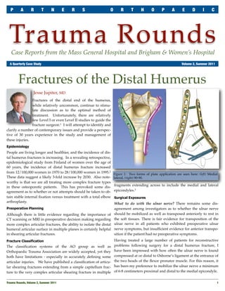 P       A      R       T      N       E   R   S                 O       R      T      H      O      P     A      E      D      I     C




 Trauma Rounds
   Case Reports from the Mass General Hospital and Brigham & Women’s Hospital
	 A Quarterly Case Study	                                                                                          Volume 2, Summer 2011




        Fractures of the Distal Humerus
                   Jesse Jupiter, MD
                Fractures of the distal end of the humerus,
                while relatively uncommon, continue to stimu-
                late discussion as to the optimal method of
                treatment. Unfortunately, there are relatively
                few Level I or even Level II studies to guide the
                fracture surgeon.1 I will attempt to identify and
clarify a number of contemporary issues and provide a perspec-
tive of 30 years experience in the study and management of
these injuries.
Epidemiology
People are living longer and healthier, and the incidence of dis-
tal humerus fractures is increasing. In a revealing retrospective,
epidemiological study from Finland of women over the age of
60 years, the incidence of distal humerus fracture increased
from 12/100,000 women in 1970 to 28/100,000 women in 1995.2           Figure 1: Two forms of plate application are seen here: (left) Medial
These data suggest a likely 3-fold increase by 2030. Also note-       lateral, (right) 90-90.
worthy is that we are all treating more complex fracture types
                                                                      fragments extending across to include the medial and lateral
in these osteoporotic patients. This has provoked some dis-
agreement as to whether or not attempts should be taken to ob-        epicondyles.3
tain stable internal ﬁxation versus treatment with a total elbow      Surgical Exposures
arthroplasty.                                                         What to do with the ulnar nerve? There remains some dis-
Preoperative Planning                                                 agreement among investigators as to whether the ulnar nerve
Although there is little evidence regarding the importance of         should be mobilized as well as transposed anteriorly to rest in
CT scanning or MRI in preoperative decision making regarding          the soft tissues. There is fair evidence for transposition of the
more complex articular fractures, the ability to isolate the distal   ulnar nerve in all patients who exhibited preoperative ulnar
humeral articular surface in multiple planes is certainly helpful     nerve symptoms, but insufﬁcient evidence for anterior transpo-
in shearing articular fractures.                                      sition if the patient had no preoperative symptoms.
Fracture Classification                                               Having treated a large number of patients for reconstructive
The classiﬁcation systems of the AO group as well as                  problems following surgery for a distal humerus fracture, I
Orthopaedic Trauma Association are widely accepted, yet they          have been impressed with how often the ulnar nerve is found
both have limitations - especially in accurately deﬁning some         compressed at or distal to Osborne’s ligament at the entrance of
articular injuries. We have published a classiﬁcation of articu-      the two heads of the ﬂexor pronator muscle. For this reason, it
lar shearing fractures extending from a simple capitellum frac-       has been my preference to mobilize the ulnar nerve a minimum
ture to the very complex articular shearing fracture in multiple      of 6-8 centimeters proximal and distal to the medial epicondyle.


Trauma Rounds, Volume 2, Summer 2011
                                                                                                      1
 