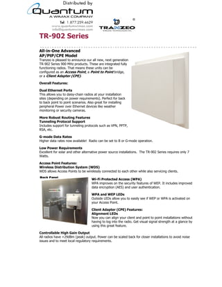 TR-902 Series
All-in-One Advanced
AP/PtP/CPE Model
Tranzeo is pleased to announce our all new, next generation
TR-902 Series 900 MHz products. These are integrated fully
functioning radios. That means these units can be
configured as an Access Point, a Point to Point bridge,
or a Client Adapter (CPE).

Overall Features:

Dual Ethernet Ports
This allows you to daisy-chain radios at your installation
sites (depending on power requirements). Perfect for back
to back point to point scenarios. Also great for installing
peripheral Power over Ethernet devices like weather
monitoring or security cameras.

More Robust Routing Features
Tunneling Protocol Support
Includes support for tunneling protocols such as VPN, PPTP,
RSA, etc.

G-mode Data Rates
Higher data rates now available! Radio can be set to B or G-mode operation.

Low Power Requirements
Excellent for solar and other alternative power source installations. The TR-902 Series requires only 7
Watts.

Access Point Features:
Wireless Distribution System (WDS)
WDS allows Access Points to be wirelessly connected to each other while also servicing clients.

                                                    Wi-Fi Protected Access (WPA)
                                                    WPA improves on the security features of WEP. It includes improved
                                                    data encryption (AES) and user authentication.

                                                    WPA and WEP LEDs
                                                    Outside LEDs allow you to easily see if WEP or WPA is activated on
                                                    your Access Point.

                                                    Client Adapter (CPE) Features:
                                                    Alignment LEDs
                                                    Now you can align your client and point to point installations without
                                                    having to log into the radio. Get visual signal strength at a glance by
                                                    using this great feature.

Controllable High Gain Output
All radios have +29dBm (peak) output. Power can be scaled back for closer installations to avoid noise
issues and to meet local regulatory requirements.


                                     19473 Fraser Way, Pitt Meadows, BC, Canada V3Y 2V4
                   T: 604.460.6002 • F: 604.460.6005 • Toll Free: 1.866.872.6936 • Website: www.tranzeo.com
                                 © Tranzeo Wireless Technologies. All rights reserved. E & OE.
       Tranzeo Wireless Technologies Inc., Tranzeo Wireless, Tranzeo, and the Tranzeo logo are registered trademarks of Tranzeo Wireless Technologies Inc.


                                                                                                                                                        TR0152-01
 