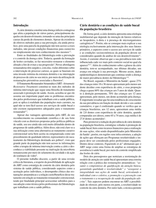 202	                                                       Massoni et al.	                         Revista de Odontologia da UNESP


Introdução                                                          Cárie dentária e as condições de saúde bucal
    A cárie dentária constitui uma doença infecto-contagiosa        da população brasileira
que afeta a população de vários países, principalmente da-              De forma geral, a cárie dentária apresenta uma etiologia
queles em desenvolvimento, tornando-se uma das principais           multifatorial que depende da interação de fatores relativos
causas da perda de elementos dentais. Apesar da existência          ao hospedeiro, à dieta e à presença de microorganismos
de efetivos métodos para a sua prevenção, ela ainda preva-          cariogênicos10. Porém, não se consegue mais explicar a sua
lece, pois uma parcela da população não tem acesso a esses          etiologia exclusivamente pela intersecção dos seus fatores
métodos, não possui condições financeiras para custeá-los           primários, e aspectos como o acesso aos serviços de saúde
ou simplesmente não tem conhecimento dos mesmos1,2.                 e as condições socioeconômicas da população devem ser
    Entre as finalidades da Odontologia estão a prevenção           considerados quando da análise do seu desenvolvimento11.
e o controle da doença cárie. Todavia, quando da formação           Assim, é coerente observar que a sua prevalência tem sido
de lesões cavitadas, se faz necessário restaurar o elemento         influenciada cada vez mais pelo contexto social no qual ela
afetado a fim de evitar a sua progressão3. Novas abordagens         aparece10,11. Além do conhecimento sobre a gênese da cárie
restauradoras têm surgido e, com elas, visões diferentes sobre      dentária, tem-se acompanhado, nas últimas décadas, um
a intervenção do processo carioso, as quais se baseiam em           avanço em relação à sua prevenção. Mesmo assim, dados
uma invasão mínima da estrutura dentária e na interrupção           epidemiológicos demonstram que continua sendo a doença
do processo de cárie no seu início, por meio da utilização de       de maior prevalência dentro da Odontologia1,10.
restaurações preventivas associadas a fluoretos4.                       No Brasil, segundo o Ministério da Saúde1, quase 27%
    O Tratamento Restaurador Atraumático (ART - ­Atraumatic         das crianças entre 18 e 36 meses apresentam pelo menos um
Restorative Treatment) constitui-se num dos métodos de              dente decíduo com experiência de cárie, e essa proporção
mínima intervenção que segue uma filosofia de tratamento            chega a quase 60% das crianças aos 5 anos de idade. Quan-
associado à promoção de saúde. Assim, acredita-se que ele           to à dentição permanente, 70% das crianças aos 12 anos
assuma um importante papel ante os problemas encontra-              apresentam, pelo menos, um dente acometido pela doença.
dos pelos profissionais que trabalham com a saúde pública,          É importante ressaltar que há uma tendência de crescimento
pois se aplica à realidade das populações mais carentes, na         da sua prevalência em função da idade devido o seu caráter
qual não se tem fácil acesso aos serviços de saúde bucal e          cumulativo, o que é confirmado quando se verifica que as
não existem equipamentos adequados para o tratamento                crianças brasileiras, aos 12 anos, apresentam uma média
restaurador5-7.                                                     de 2,8 dentes com experiência de cárie dentária, quando
    Apesar das vantagens apresentadas pelo ART, do seu              comparadas aos idosos, entre 65 a 74 anos, cuja média é de
reconhecimento na comunidade científica e de seu forte              27,8 dentes acometidos1.
vínculo com as diretrizes propostas pelas políticas públicas            Para promover a redução da prevalência de cárie dentária
de saúde, seu uso ainda não está muito difundido dentro de          na população brasileira, estratégias voltadas à promoção de
programas de saúde pública. Além disso, não está claro se a         saúde bucal, bem como recursos financeiros para a realização
sua utilização como uma alternativa ao tratamento curativo          de suas ações, vêm sendo disponibilizados pelo Ministério
convencional seria bem aceita ou estigmatizada como um              da Saúde1, porém, em regiões sem infra-estrutura, a adoção
procedimento de qualidade inferior, representativo do suca-         de ações que ofereçam aos Programas resolutividade e im-
teamento da Odontologia destinada aos pobres8, visto que            pacto deve ser considerada pelos profissionais engajados.
grande parte da população não tem acesso às informações             Dentro desse contexto, Figueiredo et al.8 afirmaram que o
sobre a terapia de mínima intervenção contra a cárie e des-         ART surge como uma forma de ampliar as estratégias de
conhece a viabilidade presente na inativação da microbiota          assistência à saúde bucal, por meio do controle simplificado
remanescente por meio do selamento da cavidade e da ação            das lesões de cárie.
do ionômero de vidro9.                                                  Dois dos pressupostos que norteiam a reorientação do
    O presente trabalho discorre, a partir de uma revisão           modelo de atenção em saúde bucal apresentam uma estreita
crítica da literatura, a respeito da possibilidade de aplicação     relação com a prática das restaurações atraumáticas: “as-
do ART como estratégia de controle da cárie dentária pelo           sumir o compromisso de qualificação da atenção básica,
sistema de saúde pública, considerando aspectos como a              garantindo qualidade e resolutividade” e “assegurar a
aceitação pelos indivíduos, o desempenho clínico das res-           integralidade nas ações de saúde bucal, articulando o
taurações atraumáticas e a relação custo/benefício desse tra-       individual com o coletivo, a promoção e a prevenção com
tamento em relação ao tratamento restaurador convencional,          o tratamento e a recuperação da saúde da população ads-
tendo por finalidade principal acrescentar subsídios para a         crita”. Tais aspectos podem encontrar no ART a possibili-
sua adoção como técnica pelos profissionais da Odontologia          dade de oferecer, pelo menos em parte, a resolutividade no
que trabalham com a saúde pública.	                                 controle da cárie dentária. Por outro lado, a técnica permite
 