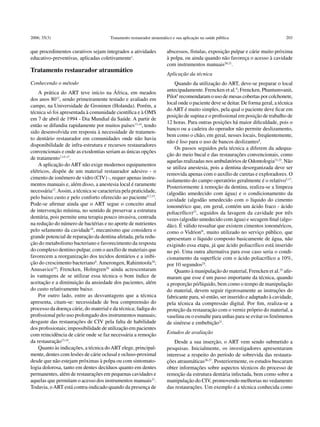 2006; 35(3)                             Tratamento restaurador atraumático e sua aplicação na saúde pública                       203


que procedimentos curativos sejam integrados a atividades              abscessos, fístulas, exposição pulpar e cárie muito próxima
educativo-preventivas, aplicadas coletivamente1.                       à polpa, ou ainda quando não favoreça o acesso à cavidade
                                                                       com instrumentos manuais20,21.
Tratamento restaurador atraumático
                                                                       Aplicação da técnica
Conhecendo o método                                                        Quando da utilização do ART, deve-se preparar o local
                                                                       antecipadamente. Frencken et al.4; Frencken, Phantumvanit,
    A prática do ART teve início na África, em meados
                                                                       Pilot5 recomendaram o uso de mesas cobertas por colchonete,
dos anos 8012, sendo primeiramente testado e avaliado em
                                                                       local onde o paciente deve se deitar. De forma geral, a técnica
campo, na Universidade de Groninen (Holanda). Porém, a
                                                                       do ART é muito simples, pela qual o paciente deve ficar em
técnica só foi apresentada à comunidade científica e à OMS
                                                                       posição de supina e o profissional em posição de trabalho de
em 7 de abril de 1994 - Dia Mundial da Saúde. A partir de
                                                                       12 horas. Para outras posições há maior dificuldade, pois o
então se difundiu rapidamente por muitos países13,14, tendo
                                                                       banco ou a cadeira do operador não permite deslizamento,
sido desenvolvida em resposta à necessidade de tratamen-
                                                                       bem como o chão, em geral, nesses locais, freqüentemente,
to dentário restaurador em comunidades onde não havia
                                                                       não é liso para o uso de bancos deslizantes8.
disponibilidade de infra-estrutura e recursos restauradores
                                                                           Os passos seguidos pela técnica a diferem da adequa-
convencionais e onde as exodontias seriam as únicas opções
                                                                       ção do meio bucal e das restaurações convencionais, como
de tratamento7,15-17.
                                                                       aquelas realizadas nos ambulatórios de Odontologia21,22. Não
    A aplicação do ART não exige modernos equipamentos
                                                                       se utiliza anestesia, pois a dentina desorganizada deve ser
elétricos, dispõe de um material restaurador adesivo - o
                                                                       removida apenas com o auxílio de curetas e exploradores. O
cimento de ionômero de vidro (CIV) -, requer apenas instru-
                                                                       isolamento do campo operatório geralmente é o relativo5,17.
mentos manuais e, além disso, a anestesia local é raramente            Posteriormente à remoção da dentina, realiza-se a limpeza
necessária12. Assim, a técnica se caracteriza pela praticidade,        (algodão umedecido com água) e o condicionamento da
pelo baixo custo e pelo conforto oferecido ao paciente5,7,15.          cavidade (algodão umedecido com o líquido do cimento
Pode-se afirmar ainda que o ART segue o conceito atual                 ionomérico que, em geral, contém um ácido fraco - ácido
de intervenção mínima, no sentido de preservar a estrutura             poliacrílico)23, seguidos da lavagem da cavidade por três
dentária, pois permite uma terapia pouco invasiva, centrada            vezes (algodão umedecido com água) e secagem final (algo-
na redução do número de bactérias e no aporte de nutrientes            dão). É válido ressaltar que existem cimentos ionoméricos,
pelo selamento da cavidade18, mecanismo que considera o                como o Vidrion®, muito utilizado no serviço público, que
grande potencial de reparação da dentina afetada, pela redu-           apresentam o líquido composto basicamente de água, não
ção do metabolismo bacteriano e favorecimento da resposta              exigindo essa etapa, já que ácido poliacrílico está inserido
do complexo dentino-pulpar, com o auxílio de materiais que             no pó. Uma outra alternativa para esse caso seria o condi-
favorecem a reorganização dos tecidos dentários e a inibi-             cionamento da superfície com o ácido poliacrílico a 10%,
ção do crescimento bacteriano9. Amerongen, Rahimtoola18;               por 10 segundos24.
Anusavice19; Frencken, Holmgren20 ainda acrescentaram                      Quanto à manipulação do material, Frencken et al.25 afir-
às vantagens de se utilizar essa técnica o bom índice de               maram que esse é um passo importante da técnica, quando
aceitação e a diminuição da ansiedade dos pacientes, além              a proporção pó/líquido, bem como o tempo de manipulação
do custo relativamente baixo.                                          do material, devem seguir rigorosamente as instruções do
    Por outro lado, entre as desvantagens que a técnica                fabricante para, só então, ser inserido e adaptado à cavidade,
apresenta, citam-se: necessidade de boa compreensão do                 pela técnica da compressão digital. Por fim, realiza-se a
processo da doença cárie, do material e da técnica; fadiga do          proteção da restauração com o verniz próprio do material, a
profissional pelo uso prolongado dos instrumentos manuais;             vaselina ou o esmalte para unhas para se evitar os fenômenos
desgaste das restaurações de CIV pela falta de habilidade              de sinérese e embebição21.	
dos profissionais; impossibilidade de utilização em pacientes
com reincidência de cárie onde se faz necessária a remoção             Estudos de avaliação	
da restauração13,14.                                                       Desde a sua inserção, o ART vem sendo submetido a
    Quanto às indicações, a técnica do ART elege, principal-           pesquisas. Inicialmente, os investigadores apresentaram
mente, dentes com lesões de cárie oclusal e ocluso-proximal            interesse a respeito do período de sobrevida das restaura-
desde que não estejam próximas à polpa ou com sintomato-               ções atraumáticas26,27. Posteriormente, os estudos buscaram
logia dolorosa, tanto em dentes decíduos quanto em dentes              obter informações sobre aspectos técnicos do processo de
permanentes, além de restaurações em pequenas cavidades e              remoção da estrutura dentária infectada, bem como sobre a
aquelas que permitam o acesso dos instrumentos manuais21.              manipulação do CIV, promovendo melhorias no vedamento
Todavia, o ART está contra-indicado quando da presença de              das restaurações. Um exemplo é a técnica conhecida como
 