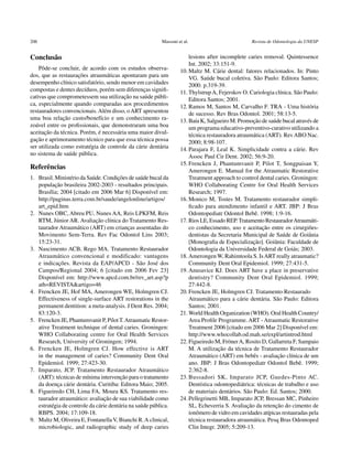 206	                                                       Massoni et al.	                         Revista de Odontologia da UNESP


Conclusão                                                               lesions after incomplete caries removal. Quintessence
                                                                        Int. 2002; 33:151-9.
    Pôde-se concluir, de acordo com os estudos observa-             10.	Maltz M. Cárie dental: fatores relacionados. In: Pinto
dos, que as restaurações atraumáticas apontaram para um                 VG. Saúde bucal coletiva. São Paulo: Editora Santos;
desempenho clínico satisfatório, sendo menor em cavidades               2000. p.319-39.
compostas e dentes decíduos, porém sem diferenças signifi-          11. Thylstrup A, Fejerskov O. Cariologia clínica. São Paulo:
cativas que comprometessem sua utilização na saúde públi-               Editora Santos; 2001.
ca, especialmente quando comparadas aos procedimentos               12.	Ramos M, Santos M, Carvalho F. TRA - Uma história
restauradores convencionais. Além disso, o ART apresentou               de sucesso. Rev Bras Odontol. 2001; 58:13-5.
uma boa relação custo/benefício e um conhecimento ra-               13.	Baía K, Salgueiro M. Promoção de saúde bucal através de
zoável entre os profissionais, que demonstraram uma boa                 um programa educativo-preventivo-curativo utilizando a
aceitação da técnica. Porém, é necessária uma maior divul-              técnica restauradora atraumática (ART). Rev ABO Nac.
gação e aprimoramento técnico para que essa técnica possa               2000; 8:98-107.
ser utilizada como estratégia de controle da cárie dentária         14.	Parajara F, Leal K. Simplicidade contra a cárie. Rev
no sistema de saúde pública.                                            Assoc Paul Cir Dent. 2002; 56:9-20.
                                                                    15.	Frencken J, Phantumvanit P, Pilot T, Songpaisan Y,
Referências                                                             Amerongen E. Manual for the Atraumatic Restorative
1.	 Brasil. Ministério da Saúde. Condições de saúde bucal da            Treatment approach to control dental caries. Groningen:
     população brasileira 2002-2003 - resultados principais.            WHO Collaborating Centre for Oral Health Services
     Brasília; 2004 [citado em 2006 Mar 6] Disponível em:               Research; 1997.
     http://paginas.terra.com.br/saude/angelonline/artigos/         16.	Monico M, Tostes M. Tratamento restaurador simpli-
     art_epid.htm                                                       ficado para atendimento infantil e ART. JBP: J Bras
2.	 Nunes OBC, Abreu PU, Nunes AA, Reis LPKFM, Reis                     Odontopediatr Odontol Bebê. 1998; 1:9-16.
     RTM, Júnior AR. Avaliação clínica do Tratamento Res-           17.	Rios LE, Essado REP. Tratamento Restaurador Atraumáti-
     taurador Atraumático (ART) em crianças assentadas do               co conhecimento, uso e aceitação entre os cirurgiões-
     Movimento Sem-Terra. Rev Fac Odontol Lins 2003;                    dentistas da Secretaria Municipal de Saúde de Goiânia
     15:23-31.                                                          [Monografia de Especialização]. Goiânia: Faculdade de
3.	 Nascimento ACB, Rego MA. Tratamento Restaurador                     Odontologia da Universidade Federal de Goiás; 2003.
     Atraumático convencional e modificado: vantagens               18.	Amerongen W, Rahimtoola S. Is ART really atraumatic?
     e indicações. Revista da EAP/APCD - São José dos                   Community Dent Oral Epidemiol. 1999; 27:431-5.
     Campos/Regional 2004; 6 [citado em 2006 Fev 23]                19.	Anusavice KJ. Does ART have a place in preservative
     Disponível em: http://www.apcd.com.br/rev_art.asp?p                dentistry? Community Dent Oral Epidemiol. 1999;
     ath=REVISTA&artigo=46                                              27:442-8.
4.	 Frencken JE, Hof MA, Amerongen WE, Holmgren CJ.                 20.	Frencken JE, Holmgren CJ. Tratamento Restaurado	
     Effectiveness of single-surface ART restorations in the            Atraumático para a cárie dentária. São Paulo: Editora
     permanent dentition: a meta-analysis. J Dent Res. 2004;            Santos; 2001.
     83:120-3.                                                      21.	World Health Organization (WHO). Oral Health Country/
5. 	 Frencken JE, Phantumvanit P, Pilot T. Atraumatic Restor-           Area Profile Programme. ART - Atraumatic ­Restorative
     ative Treatment technique of dental caries. Groningen:             Treatment 2006 [citado em 2006 Mar 2] Disponível em:
     WHO Collaborating centre for Oral Health Services                  http://www.whocollab.od.mah.se/expl/artintrod.html
     Research, University of Groningen; 1994.                       22.	Figueiredo M, Fröner A, Rosito D, Gallarreta F, Sampaio
6. 	 Frencken JE, Holmgren CJ. How effective is ART                     M. A utilização da técnica de Tratamento Restaurador
     in the management of caries? Community Dent Oral                   Atraumático (ART) em bebês - avaliação clínica de um
     E
     ­ pidemiol. 1999; 27:423-30.                                       ano. JBP: J Bras Odontopediatr Odontol Bebê. 1999;
7. 	 Imparato, JCP. Tratamento Restaurador Atraumático                  2:362-8.
     (ART): técnicas de mínima intervenção para o tratamento        23.	Bussadori SK, Imparato JCP, Guedes-Pinto AC.
     da doença cárie dentária. Curitiba: Editora Maio; 2005.            Dentística odontopediátrica: técnicas de trabalho e uso
8.	 Figueiredo CH, Lima FA, Moura KS. Tratamento res-                   de materiais dentários. São Paulo: Ed. Santos; 2000.
     taurador atraumático: avaliação de sua viabilidade como        24.	Pellegrinetti MB, Imparato JCP, Bressan MC, Pinheiro
     estratégia de controle da cárie dentária na saúde pública.         SL, Echeverria S. Avaliação da retenção do cimento de
     RBPS. 2004; 17:109-18.                                             ionômero de vidro em cavidades atípicas restauradas pela
9.	 Maltz M, Oliveira E, Fontanella V, Bianchi R. A clinical,           técnica restauradora atraumática. Pesq Bras Odontoped
     microbiologic, and radiographic study of deep caries               Clin Integr. 2005; 5:209-13.
 