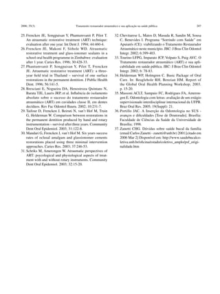 2006; 35(3)                           Tratamento restaurador atraumático e sua aplicação na saúde pública                   207


25.	Frencken JE, Songpaisan Y, Phantumvanit P, Pilot T.              32.	Chevitarese L, Matos D, Masuda R, Sandin M, Sousa
    An atraumatic restorative treatment (ART) technique:                 C, Benevides I. Programa “Sorrindo com Saúde” em
    evaluation after one year. Int Dent J. 1994; 44:460-4.               Apuiarés (CE): viabilizando o Tratamento Restaurador
26.	Frencken JE, Makoni F, Sithole WD. Atraumatic                        Atraumático neste município. JBC: J Bras Clin Odontol
    r
    ­ estorative treatment and glass-ionomer sealants in a               Integr. 2002; 6:399-403.
    school oral health programme in Zimbabwe: evaluation             33.	Tourino LFPG, Imparato JCP, Volpato S, Puig AVC. O
    after 1 year. Caries Res. 1996; 30:428-33.                           Tratamento restaurador atraumático (ART) e sua apli-
27.	Phantumvanit P, Songpaisan Y, Pilot T, Frencken                      cabilidade em saúde pública. JBC: J Bras Clin Odontol
    JE. Atraumatic restorative treatment (ART): a three-                 Integr. 2002; 6: 78-83.
    year field trial in Thailand – survival of one surface           34.	Helderman WP, Holmgren C. Basic Package of Oral
    r
    ­ estorations in the permanent dentition. J Public Health            Care. In: Beaglehole RH, Benzian HM. Report of
    Dent. 1996; 56:141-5.                                                the Global Oral Health Planning Workshop; 2003.
28.	Bresciani E, Nogueira DA, Henostroza Quintans N,                     p. 15‑20.
    Barata TJE, Lauris JRP, et al. Influência do isolamento          35.	Massoni ACLT, Sampaio FC, Rodrigues FA, Ameron-
    absoluto sobre o sucesso do tratamento restaurador                   gen E. Odontologia com letras: avaliação de um estágio
    atraumático (ART) em cavidades classe II, em dentes                  supervisionado interdisciplinar internacional da UFPB.
    decíduos. Rev Fac Odontol Bauru. 2002; 10:231-7.                     Braz Oral Res. 2005; 19(Suppl): 21.
29.	Taifour D, Frencken J, Beiruti N, van’t Hof M, Truin             36.	Portillo JAC. A Inserção da Odontologia no SUS -
    G, Helderman W. Comparison between restorations in                   avanços e dificuldades [Tese de Doutorado]. Brasília:
    the permanent dentition produced by hand and rotary                  Faculdade de Ciências da Saúde da Universidade de
    instrumentation – survival after three years. Community              Brasília; 1998.
    Dent Oral Epidemiol. 2003; 31:122-8.                             37.	Zanetti CHG. Dúvidas sobre saúde bucal da família
30.	Mandari G, Frencken J, van’t Hof M. Six years success                (email Carlos Zanetti - zanetti@unb.br) 2001 [citado em
    rates of oclusal amalgam and glassionomer cements                    2006 Mar 2] Disponível em: ­­­­http://www.saudebucalco-
    restorations placed using three minimal intervention                 letiva.unb.br/oficina/estado/coletivo_amplo/psf_origi-
    approaches. Caries Res. 2003; 37:246-53.                             nalidade.htm
31.	Schriks M, Amerongen W. Atraumatic perspectives of
    ART: psycological and physiological aspects of treat-
    ment with and without rotary instruments. Community
    Dent Oral Epidemiol. 2003; 32:15-20.
 