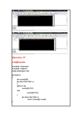 Ejercicio: 15
Codificación
# include <iostream>
# include <stdio.h>
using namespace std;

int main ()
{
      int vector[10];
      for (int i=0;i<10;i++)
      {
      if(i%2==0)
             vector[i]=i%1;
      else
                    vector[i]=i%2;
      }
             for (int j=0;j<10;j++)
                     cout<<vector[j]<<endl;
}
 