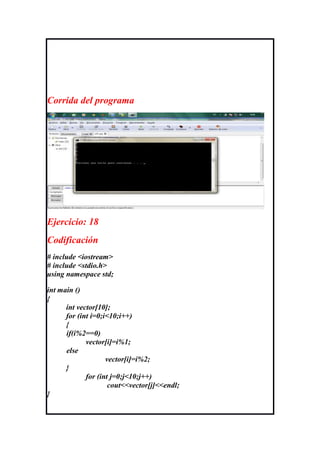 Corrida del programa




Ejercicio: 18
Codificación
# include <iostream>
# include <stdio.h>
using namespace std;

int main ()
{
      int vector[10];
      for (int i=0;i<10;i++)
      {
      if(i%2==0)
             vector[i]=i%1;
      else
                    vector[i]=i%2;
      }
             for (int j=0;j<10;j++)
                     cout<<vector[j]<<endl;
}
 