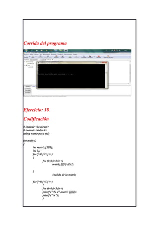 Corrida del programa




Ejercicio: 18
Codificación
# include <iostream>
# include <stdio.h>
using namespace std;

int main ()
{
        int matriz [5][5];
        int i,j;
        for(j=0;j<5;j++)
        {
                 for (i=0;i<5;i++)
                         matriz [j][i]=j%2;

        }
                        //salida de la matriz

        for(j=0;j<5;j++)
                {
                for (i=0;i<5;i++)
                printf ("% d",matriz [j][i]);
                printf ("n");
                }
 