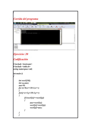}



Corrida del programa




Ejercicio: 20
Codificación
# include <iostream>
# include <stdio.h>
using namespace std;

int main ()
{

      int vect1[10];
      int x,y,aux;
      aux=0;
      for (x=0;x<=10-1;x++)
      {
      for(y=x+1;y<10-1;y++)
      {
             if (vect1[x]<=vect1[y])
             {
                    aux=vect1[x];
                    vect1[x]=vect1[y];
                    vect1[y]=aux;
             }
      }
      }
 