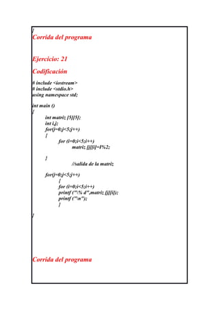}
Corrida del programa


Ejercicio: 21
Codificación
# include <iostream>
# include <stdio.h>
using namespace std;

int main ()
{
      int matriz [5][5];
      int i,j;
      for(j=0;j<5;j++)
      {
               for (i=0;i<5;i++)
                      matriz [j][i]=I%2;

      }
                    //salida de la matriz

      for(j=0;j<5;j++)
            {
            for (i=0;i<5;i++)
            printf ("% d",matriz [j][i]);
            printf ("n");
            }

}




Corrida del programa
 
