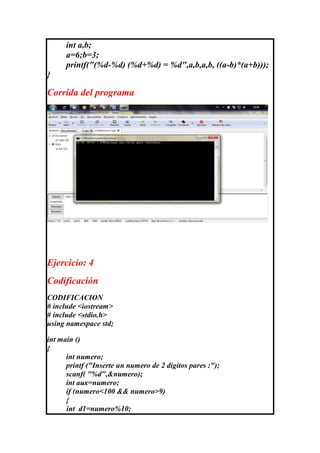 int a,b;
      a=6;b=3;
      printf("(%d-%d) (%d+%d) = %d",a,b,a,b, ((a-b)*(a+b)));
}

Corrida del programa




Ejercicio: 4
Codificación
CODIFICACION
# include <iostream>
# include <stdio.h>
using namespace std;

int main ()
{
      int numero;
      printf ("Inserte un numero de 2 digitos pares :");
      scanf( "%d",&numero);
      int aux=numero;
      if (numero<100 && numero>9)
      {
      int d1=numero%10;
 