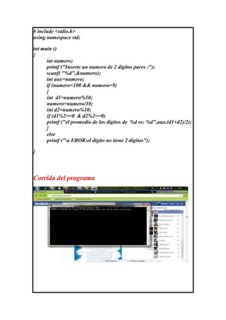 # include <stdio.h>
using namespace std;

int main ()
{
      int numero;
      printf ("Inserte un numero de 2 digitos pares :");
      scanf( "%d",&numero);
      int aux=numero;
      if (numero<100 && numero>9)
      {
      int d1=numero%10;
      numero=numero/10;
      int d2=numero%10;
      if (d1%2==0 & d2%2==0)
      printf ("el promedio de los digitos de %d es: %d",aux,(d1+d2)/2);
      }
      else
      printf ("a EROR:el digito no tiene 2 digitos");

}




Corrida del programa
 
