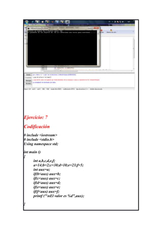 Ejercicio: 7
Codificación
# include <iostream>
# include <stdio.h>
Using namespace std;

int main ()
{
      int a,b,c,d,e,f;
      a=14;b=2;c=30;d=10;e=23;f=5;
      int aux=a;
      if(b<aux) aux=b;
      if(c<aux) aux=c;
      if(d<aux) aux=d;
      if(e<aux) aux=e;
      if(f<aux) aux=f;
      printf ("nEl valor es %d",aux);

}
 