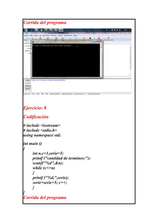 Corrida del programa




Ejercicio: 8
Codificación
# include <iostream>
# include <stdio.h>
using namespace std;
int main ()
{
     int n,c=1,serie=5;
     printf ("cantidad de terminos:");
     scanf("%d",&n);
     while (c<=n)
     {
     printf ("%d,",serie);
     serie=serie+5; c++;
     }
}
Corrida del programa
 