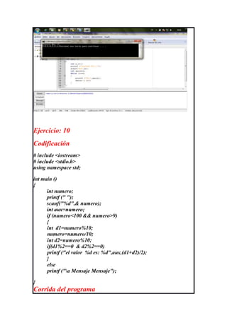 Ejercicio: 10
Codificación
# include <iostream>
# include <stdio.h>
using namespace std;

int main ()
{
      int numero;
      printf (" ");
      scanf("%d",& numero);
      int aux=numero;
      if (numero<100 && numero>9)
      {
      int d1=numero%10;
      numero=numero/10;
      int d2=numero%10;
      if(d1%2==0 & d2%2==0)
      printf ("el valor %d es: %d",aux,(d1+d2)/2);
      }
      else
      printf ("a Mensaje Mensaje");

}
Corrida del programa
 