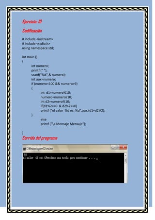 Ejercicio: 10
Codificación
# include <iostream>
# include <stdio.h>
using namespace std;

int main ()
{
      int numero;
      printf (" ");
      scanf("%d",& numero);
      int aux=numero;
      if (numero<100 && numero>9)
      {
             int d1=numero%10;
             numero=numero/10;
             int d2=numero%10;
             if(d1%2==0 & d2%2==0)
             printf ("el valor %d es: %d",aux,(d1+d2)/2);
      }
             else
             printf ("a Mensaje Mensaje");

}
Corrida del programa
 