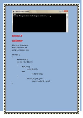 Ejercicio: 15
Codificación
# include <iostream>
# include <stdio.h>
using namespace std;

int main ()
{
      int vector[10];
      for (int i=0;i<10;i++)
      {
             if(i%2==0)
                     vector[i]=i%1;
             else
                            vector[i]=i%2;
      }
                     for (int j=0;j<10;j++)
                             cout<<vector[j]<<endl;
}
 