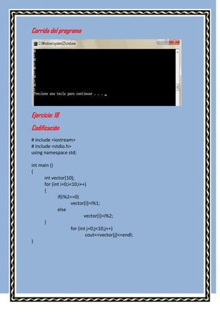 Corrida del programa




Ejercicio: 18
Codificación
# include <iostream>
# include <stdio.h>
using namespace std;

int main ()
{
      int vector[10];
      for (int i=0;i<10;i++)
      {
             if(i%2==0)
                     vector[i]=i%1;
             else
                            vector[i]=i%2;
      }
                     for (int j=0;j<10;j++)
                             cout<<vector[j]<<endl;
}
 
