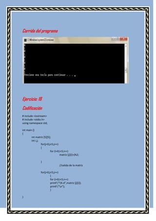 Corrida del programa




Ejercicio: 18
Codificación
# include <iostream>
# include <stdio.h>
using namespace std;

int main ()
{
        int matriz [5][5];
        int i,j;
                 for(j=0;j<5;j++)
                 {
                          for (i=0;i<5;i++)
                                   matriz [j][i]=j%2;

                 }
                                  //salida de la matriz

                 for(j=0;j<5;j++)
                          {
                          for (i=0;i<5;i++)
                          printf ("% d",matriz [j][i]);
                          printf ("n");
                          }

}
 