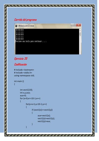 Corrida del programa




Ejercicio: 20
Codificación
# include <iostream>
# include <stdio.h>
using namespace std;

int main ()
{

      int vect1[10];
      int x,y,aux;
      aux=0;
      for (x=0;x<=10-1;x++)
      {
             for(y=x+1;y<10-1;y++)
             {
                   if (vect1[x]<=vect1[y])
                   {
                          aux=vect1[x];
                          vect1[x]=vect1[y];
                          vect1[y]=aux;
                   }
             }
 