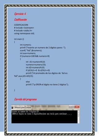 Ejercicio: 4
Codificación
CODIFICACION
# include <iostream>
# include <stdio.h>
using namespace std;

int main ()
{
      int numero;
      printf ("Inserte un numero de 2 digitos pares :");
      scanf( "%d",&numero);
      int aux=numero;
      if (numero<100 && numero>9)
      {
             int d1=numero%10;
             numero=numero/10;
             int d2=numero%10;
             if (d1%2==0 & d2%2==0)
             printf ("el promedio de los digitos de %d es:
%d",aux,(d1+d2)/2);
      }
             else
             printf ("a EROR:el digito no tiene 2 digitos");

}



Corrida del programa
 
