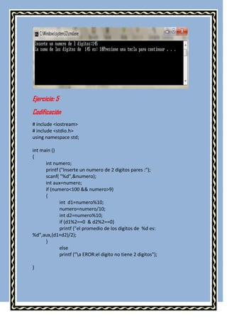 Ejercicio: 5
Codificación
# include <iostream>
# include <stdio.h>
using namespace std;

int main ()
{
      int numero;
      printf ("Inserte un numero de 2 digitos pares :");
      scanf( "%d",&numero);
      int aux=numero;
      if (numero<100 && numero>9)
      {
             int d1=numero%10;
             numero=numero/10;
             int d2=numero%10;
             if (d1%2==0 & d2%2==0)
             printf ("el promedio de los digitos de %d es:
%d",aux,(d1+d2)/2);
      }
             else
             printf ("a EROR:el digito no tiene 2 digitos");

}
 