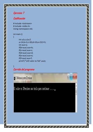 Ejercicio: 7
Codificación
# include <iostream>
# include <stdio.h>
Using namespace std;

int main ()
{
      int a,b,c,d,e,f;
      a=14;b=2;c=30;d=10;e=23;f=5;
      int aux=a;
      if(b<aux) aux=b;
      if(c<aux) aux=c;
      if(d<aux) aux=d;
      if(e<aux) aux=e;
      if(f<aux) aux=f;
      printf ("nEl valor es %d",aux);

}
Corrida del programa
 