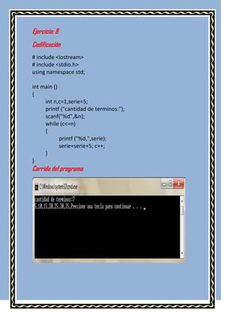 Ejercicio: 8
Codificación
# include <iostream>
# include <stdio.h>
using namespace std;

int main ()
{
     int n,c=1,serie=5;
     printf ("cantidad de terminos:");
     scanf("%d",&n);
     while (c<=n)
     {
            printf ("%d,",serie);
            serie=serie+5; c++;
     }
}
Corrida del programa
 