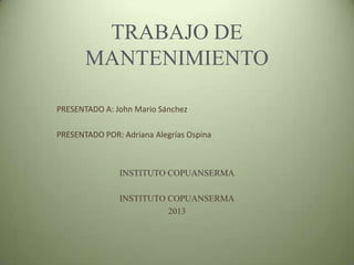 TRABAJO DE
MANTENIMIENTO
PRESENTADO A: John Mario Sánchez
PRESENTADO POR: Adriana Alegrías Ospina
INSTITUTO COPUANSERMA
INSTITUTO COPUANSERMA
2013
 