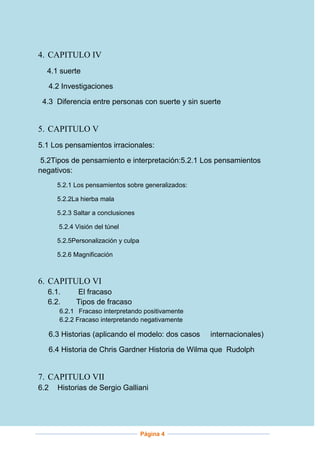 4. CAPITULO IV
4.1 suerte
4.2 Investigaciones
4.3 Diferencia entre personas con suerte y sin suerte

5. CAPITULO V
5.1 Los pensamientos irracionales:
5.2Tipos de pensamiento e interpretación:5.2.1 Los pensamientos
negativos:
5.2.1 Los pensamientos sobre generalizados:
5.2.2La hierba mala
5.2.3 Saltar a conclusiones
5.2.4 Visión del túnel
5.2.5Personalización y culpa
5.2.6 Magnificación

6. CAPITULO VI
6.1.
6.2.

El fracaso
Tipos de fracaso

6.2.1 Fracaso interpretando positivamente
6.2.2 Fracaso interpretando negativamente

6.3 Historias (aplicando el modelo: dos casos

internacionales)

6.4 Historia de Chris Gardner Historia de Wilma que Rudolph

7. CAPITULO VII
6.2

Historias de Sergio Galliani

Página 4

 
