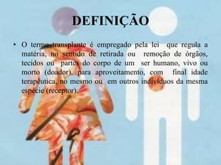 DEFINIÇÃO
• O termo transplante é empregado pela lei que regula a
matéria, no sentido de retirada ou remoção de órgãos,
tecidos ou partes do corpo de um ser humano, vivo ou
morto (doador), para aproveitamento, com final idade
terapêutica, no mesmo ou em outros indivíduos da mesma
espécie (receptor).
 