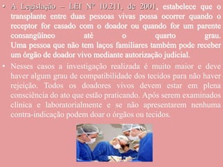 • A Legislação – LEI Nº 10.211, de 2001, estabelece que o
transplante entre duas pessoas vivas possa ocorrer quando o
receptor for casado com o doador ou quando for um parente
consangüíneo até o quarto grau.
Uma pessoa que não tem laços familiares também pode receber
um órgão de doador vivo mediante autorização judicial.
• Nesses casos a investigação realizada é muito maior e deve
haver algum grau de compatibilidade dos tecidos para não haver
rejeição. Todos os doadores vivos devem estar em plena
consciência do ato que estão praticando. Após serem examinados
clínica e laboratorialmente e se não apresentarem nenhuma
contra-indicação podem doar o órgãos ou tecidos.
 