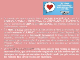 • O conceito de morte equivale hoje à MORTE ENCEFÁLICA, que é a
ABOLIÇÃO TOTAL e DEFINITIVA das ATIVIDADES do ENCÉFALO,
onde os comandos da VIDA se INTERROMPEM, não emanando impulso de
nenhum centro nervoso.
• É a MORTE REAL definida pelo CFM (Conselho Federal de Medicina) por
meio da resolução Nº 1.480/97, estabelecendo o critério para diagnóstico de
morte cerebral, que é a Interrupção Irreversível de todas as funções do
encéfalo, incluindo o tronco encefálico, onde se situam estruturas
responsáveis pela manutenção dos processos vitais autônomos, como PA
(Pressão Arterial) e a função respiratória e a ausência de circulação
sanguínea.
• O artigo 3º da Lei nº 9.434/97 define como critério para retirada de órgãos a
morte encefálica, que será constatada e registrada por dois médicos que não
participem das equipes de remoção e transplante, sendo que pelo menos um
dos médicos deve ser especialista em neurologia.
 