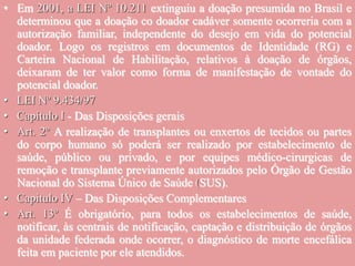 • Em 2001, a LEI Nº 10.211 extinguiu a doação presumida no Brasil e
determinou que a doação co doador cadáver somente ocorreria com a
autorização familiar, independente do desejo em vida do potencial
doador. Logo os registros em documentos de Identidade (RG) e
Carteira Nacional de Habilitação, relativos à doação de órgãos,
deixaram de ter valor como forma de manifestação de vontade do
potencial doador.
• LEI Nº 9.434/97
• Capítulo I - Das Disposições gerais
• Art. 2º A realização de transplantes ou enxertos de tecidos ou partes
do corpo humano só poderá ser realizado por estabelecimento de
saúde, público ou privado, e por equipes médico-cirurgicas de
remoção e transplante previamente autorizados pelo Órgão de Gestão
Nacional do Sistema Único de Saúde (SUS).
• Capitulo IV – Das Disposições Complementares
• Art. 13º É obrigatório, para todos os estabelecimentos de saúde,
notificar, às centrais de notificação, captação e distribuição de órgãos
da unidade federada onde ocorrer, o diagnóstico de morte encefálica
feita em paciente por ele atendidos.
 