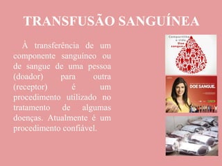 TRANSFUSÃO SANGUÍNEA
À transferência de um
componente sanguíneo ou
de sangue de uma pessoa
(doador) para outra
(receptor) é um
procedimento utilizado no
tratamento de algumas
doenças. Atualmente é um
procedimento confiável.
 