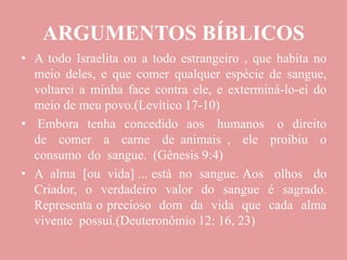 ARGUMENTOS BÍBLICOS
• A todo Israelita ou a todo estrangeiro , que habita no
meio deles, e que comer qualquer espécie de sangue,
voltarei a minha face contra ele, e exterminá-lo-ei do
meio de meu povo.(Levítico 17-10)
• Embora tenha concedido aos humanos o direito
de comer a carne de animais , ele proibiu o
consumo do sangue. (Gênesis 9:4)
• A alma [ou vida] ... está no sangue. Aos olhos do
Criador, o verdadeiro valor do sangue é sagrado.
Representa o precioso dom da vida que cada alma
vivente possui.(Deuteronômio 12: 16, 23)
 