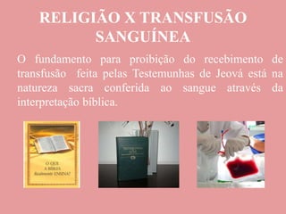 RELIGIÃO X TRANSFUSÃO
SANGUÍNEA
O fundamento para proibição do recebimento de
transfusão feita pelas Testemunhas de Jeová está na
natureza sacra conferida ao sangue através da
interpretação bíblica.
 