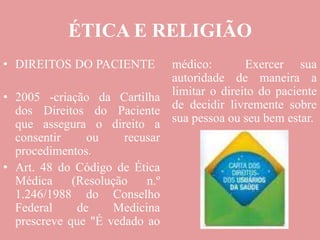 ÉTICA E RELIGIÃO
• DIREITOS DO PACIENTE
• 2005 -criação da Cartilha
dos Direitos do Paciente
que assegura o direito a
consentir ou recusar
procedimentos.
• Art. 48 do Código de Ética
Médica (Resolução n.º
1.246/1988 do Conselho
Federal de Medicina
prescreve que "É vedado ao
médico: Exercer sua
autoridade de maneira a
limitar o direito do paciente
de decidir livremente sobre
sua pessoa ou seu bem estar.
 