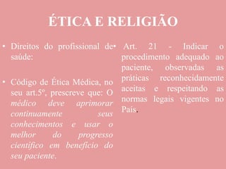 ÉTICA E RELIGIÃO
• Direitos do profissional de
saúde:
• Código de Ética Médica, no
seu art.5º, prescreve que: O
médico deve aprimorar
continuamente seus
conhecimentos e usar o
melhor do progresso
científico em benefício do
seu paciente.
• Art. 21 - Indicar o
procedimento adequado ao
paciente, observadas as
práticas reconhecidamente
aceitas e respeitando as
normas legais vigentes no
País.
 