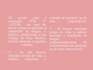 De acordo com a
resolução CFM nº
1.021/80 em caso de
haver recusa em permitir a
transfusão de sangue, o
médico, obedecendo a seu
Código de Ética Médica,
deverá observar a seguinte
conduta:
• 1º - Se não houver
iminente perigo de vida, o
médico respeitará a
vontade do paciente ou de
seus responsáveis.
• 2º - Se houver iminente
perigo de vida, o médico
praticará a transfusão de
sangue,
independentemente de
consentimento do paciente
ou de seus responsáveis.
 