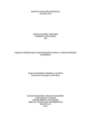 BASE DE DATOS RELACIONALES
ACCESS 2010
CASTILLO DANIEL ORLANDO
CARREÑO JUAN CAMILO
904
TRABAJO PRESENTADO COMO REQUISITO PARA EL TERCER PERIODO
ACADEMICO
JOHN ALEXANDER CARABALLO ACOSTA
Docente de tecnología e informática
COLEGIO NACIONAL NICOLAS ESGUERRA
EDIFICAMUS FUTURUM
DEPARTAMENTO INTEGRADO
AREA DE TECNOLOGIA INFORMARTICA
BOGOTÁ D.C
2014
 
