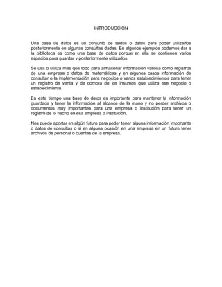 INTRODUCCION
Una base de datos es un conjunto de textos o datos para poder utilizarlos
posteriormente en algunas consultas dadas. En algunos ejemplos podemos dar a
la biblioteca es como una base de datos porque en ella se contienen varios
espacios para guardar y posteriormente utilizarlos.
Se usa o utiliza mas que todo para almacenar información valiosa como registros
de una empresa o datos de matemáticas y en algunos casos información de
consultar o la implementación para negocios o varios establecimientos para tener
un registro de venta y de compra de los insumos que utiliza ese negocio o
establecimiento.
En este tiempo una base de datos es importante para mantener la información
guardada y tener la información al alcance de la mano y no perder archivos o
documentos muy importantes para una empresa o institución para tener un
registro de lo hecho en esa empresa o institución.
Nos puede aportar en algún futuro para poder tener alguna información importante
o datos de consultas o si en alguna ocasión en una empresa en un futuro tener
archivos de personal o cuentas de la empresa.
 
