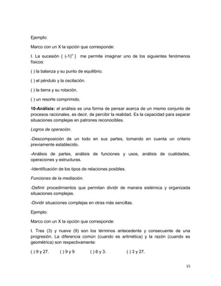 15 
Ejemplo: 
Marco con un X la opción que corresponde: 
I. La sucesión { (-1)n } me permite imaginar uno de los siguientes fenómenos físicos: 
( ) la balanza y su punto de equilibrio. 
( ) el péndulo y la oscilación. 
( ) la tierra y su rotación. 
( ) un resorte comprimido. 
10-Análisis: el análisis es una forma de pensar acerca de un mismo conjunto de procesos racionales, es decir, de percibir la realidad. Es la capacidad para separar situaciones complejas en patrones reconocibles. 
Logros de operación. 
-Descomposición de un todo en sus partes, tomando en cuenta un criterio previamente establecido. 
-Análisis de partes, análisis de funciones y usos, análisis de cualidades, operaciones y estructuras. 
-Identificación de los tipos de relaciones posibles. 
Funciones de la mediación. 
-Definir procedimientos que permitan dividir de manera sistémica y organizada situaciones complejas. 
-Dividir situaciones complejas en otras más sencillas. 
Ejemplo: 
Marco con un X la opción que corresponde: 
I. Tres (3) y nueve (9) son los términos antecedente y consecuente de una progresión. La diferencia común (cuando es aritmética) y la razón (cuando es geométrica) son respectivamente: 
( ) 9 y 27. ( ) 9 y 9 ( ) 6 y 3. ( ) 3 y 27.  