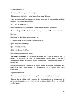 21 
Logros de operación. 
-Anticipa problemas que puedan surgir. 
-Dá soluciones relevantes y creativas a diferentes problemas. 
-Hace propuestas definitorias que permiten el desarrollo de la creatividad y talento alrededor de determinados tópicos. 
Funciones de la mediación. 
-Proponer fenómenos para que los sujetos puedan anticipar problemas. 
-Permitir al sujeto darle soluciones relevantes y creativas a diferentes problemas. 
Ejemplo: 
Marco con un X la opción que corresponde: 
I. El futuro de la química estará principalmente por: 
( ) los estudios que se hagan. 
( ) el servicio que preste. 
( ) transcendencia científica. 
( ) grados de interdisciplinariedad. 
18-Conceptualización: la conceptualización es una operación mental que a manera de ente abstracto, bajo una denominación, agrupa objetos, eventos o situaciones con características comunes o esenciales, denominadas propiedades definitorias. 
Dichas características hacen que un objeto, evento o situación pertenezca a la categoría o clase que lo define. Es posible definir un concepto a partir de la clasificación. 
Logros de operación. 
-Reconoce elementos ubicados en categorías incorrectas y hace predicciones. 
-Comprende la utilidad del proceso de clasificación como instrumento de pensamiento que contribuye a mejorar la organización de las ideas y la precisión en el lenguaje. 
 