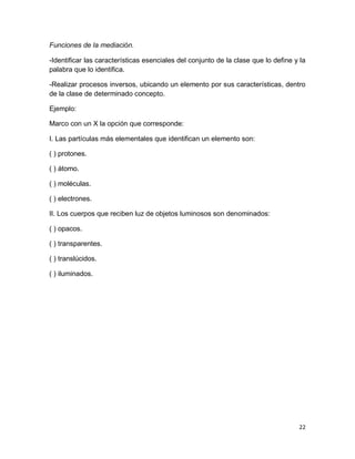 22 
Funciones de la mediación. 
-Identificar las características esenciales del conjunto de la clase que lo define y la palabra que lo identifica. 
-Realizar procesos inversos, ubicando un elemento por sus características, dentro de la clase de determinado concepto. 
Ejemplo: 
Marco con un X la opción que corresponde: 
I. Las partículas más elementales que identifican un elemento son: 
( ) protones. 
( ) átomo. 
( ) moléculas. 
( ) electrones. 
II. Los cuerpos que reciben luz de objetos luminosos son denominados: 
( ) opacos. 
( ) transparentes. 
( ) translúcidos. 
( ) iluminados. 
 