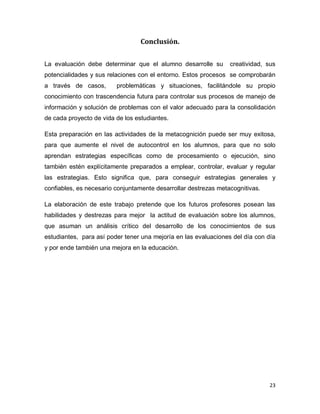 23 
Conclusión. 
La evaluación debe determinar que el alumno desarrolle su creatividad, sus potencialidades y sus relaciones con el entorno. Estos procesos se comprobarán a través de casos, problemáticas y situaciones, facilitándole su propio conocimiento con trascendencia futura para controlar sus procesos de manejo de información y solución de problemas con el valor adecuado para la consolidación de cada proyecto de vida de los estudiantes. 
Esta preparación en las actividades de la metacognición puede ser muy exitosa, para que aumente el nivel de autocontrol en los alumnos, para que no solo aprendan estrategias específicas como de procesamiento o ejecución, sino también estén explícitamente preparados a emplear, controlar, evaluar y regular las estrategias. Esto significa que, para conseguir estrategias generales y confiables, es necesario conjuntamente desarrollar destrezas metacognitivas. 
La elaboración de este trabajo pretende que los futuros profesores posean las habilidades y destrezas para mejor la actitud de evaluación sobre los alumnos, que asuman un análisis crítico del desarrollo de los conocimientos de sus estudiantes, para así poder tener una mejoría en las evaluaciones del día con día y por ende también una mejora en la educación. 
 